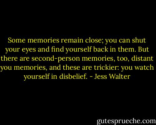 Some memories remain close; you can shut your eyes and find yourself back in them. But there are second-person memories, too, distant you memories, and these are trickier: you watch yourself in disbelief. - Jess Walter