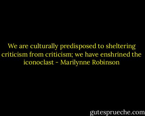 We are culturally predisposed to sheltering criticism from criticism; we have enshrined the iconoclast - Marilynne Robinson