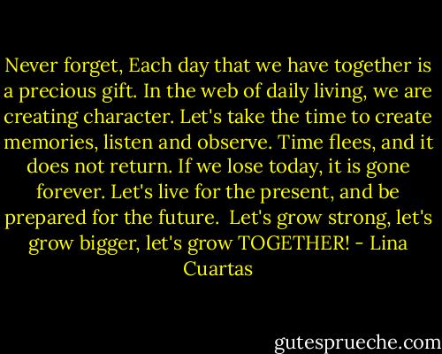 Never forget,<br />Each day that we have together is a precious gift.<br />In the web of daily living, we are creating character.<br />Let's take the time to create memories, listen and observe.<br />Time flees, and it does not return.<br />If we lose today, it is gone forever.<br />Let's live for the present, and be prepared for the future. <br />Let's grow strong, let's grow bigger, let's grow TOGETHER! - Lina Cuartas