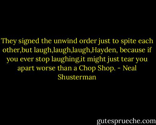 They signed the unwind order just to spite each other,but laugh,laugh,laugh,Hayden, because if you ever stop laughing,it might just tear you apart worse than a Chop Shop. - Neal Shusterman