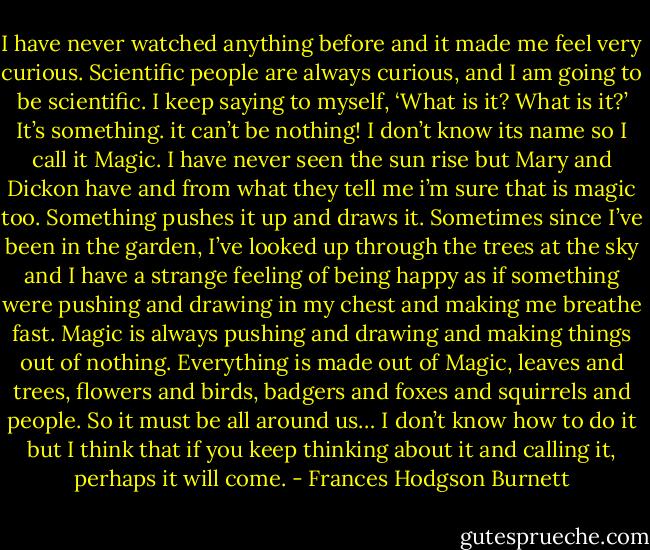 I have never watched anything before and it made me feel very curious. Scientific people are always curious, and I am going to be scientific. I keep saying to myself, ‘What is it? What is it?’ It’s something. it can’t be nothing! I don’t know its name so I call it Magic. I have never seen the sun rise but Mary and Dickon have and from what they tell me i’m sure that is magic too. Something pushes it up and draws it. Sometimes since I’ve been in the garden, I’ve looked up through the trees at the sky and I have a strange feeling of being happy as if something were pushing and drawing in my chest and making me breathe fast. Magic is always pushing and drawing and making things out of nothing. Everything is made out of Magic, leaves and trees, flowers and birds, badgers and foxes and squirrels and people. So it must be all around us… I don’t know how to do it but I think that if you keep thinking about it and calling it, perhaps it will come. - Frances Hodgson Burnett