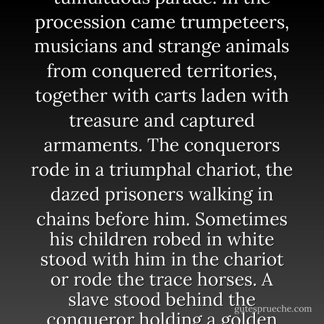 For over a thousand years Roman conquerors returning from the wars enjoyed the honor of triumph, a tumultuous parade. In the procession came trumpeteers, musicians and strange animals from conquered territories, together with carts laden with treasure and captured armaments. The conquerors rode in a triumphal chariot, the dazed prisoners walking in chains before him. Sometimes his children robed in white stood with him in the chariot or rode the trace horses. A slave stood behind the conqueror holding a golden crown and whispering in his ear a warning: that all glory is fleeting. - George S. Patton Jr.