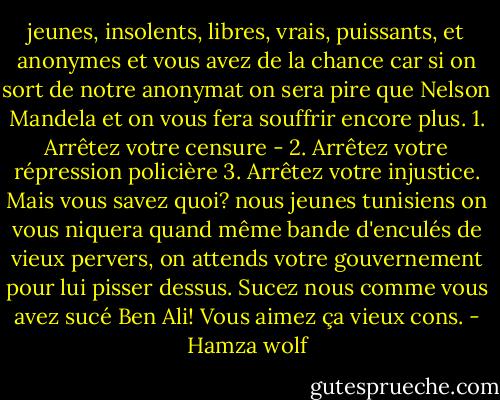 jeunes, insolents, libres, vrais, puissants, et anonymes et vous avez de la chance car si on sort de notre anonymat on sera pire que Nelson Mandela et on vous fera souffrir encore plus. 1. Arrêtez votre censure - 2. Arrêtez votre répression policière 3. Arrêtez votre injustice. Mais vous savez quoi? nous jeunes tunisiens on vous niquera quand même bande d'enculés de vieux pervers, on attends votre gouvernement pour lui pisser dessus. Sucez nous comme vous avez sucé Ben Ali! Vous aimez ça vieux cons. - Hamza wolf