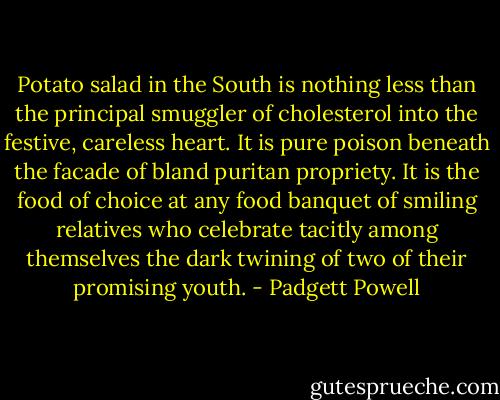Potato salad in the South is nothing less than the principal smuggler of cholesterol into the festive, careless heart. It is pure poison beneath the facade of bland puritan propriety. It is the food of choice at any food banquet of smiling relatives who celebrate tacitly among themselves the dark twining of two of their promising youth. - Padgett Powell