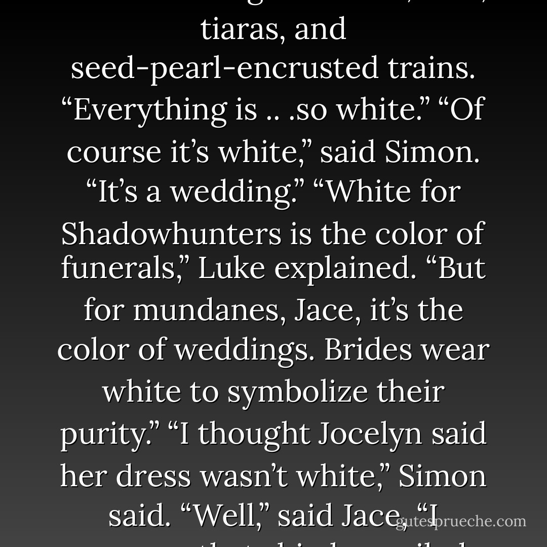 Jace looked around uneasily at the walls hung with veils, fans, tiaras, and seed-pearl-encrusted trains. “Everything is .. .so white.”<br />“Of course it’s white,” said Simon. “It’s a wedding.”<br />“White for Shadowhunters is the color of funerals,” Luke explained. “But for mundanes, Jace, it’s the color of weddings. Brides wear white to symbolize their purity.”<br />“I thought Jocelyn said her dress wasn’t white,” Simon said.<br />“Well,” said Jace, “I suppose that ship has sailed. - Cassandra Clare