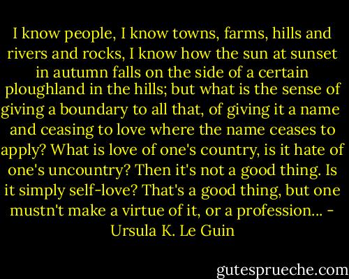 I know people, I know towns, farms, hills and rivers and rocks, I know how the sun at sunset in autumn falls on the side of a certain ploughland in the hills; but what is the sense of giving a boundary to all that, of giving it a name <br />and ceasing to love where the name ceases to apply? What is love of one's country, is it hate of one's uncountry? Then it's not a good thing. Is it simply self-love? That's a good thing, but one mustn't make a virtue of it, or a profession... - Ursula K. Le Guin