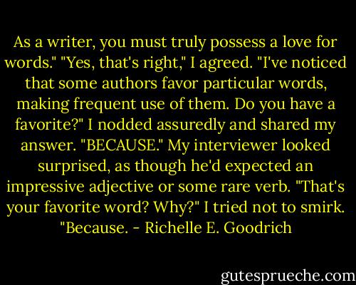 As a writer, you must truly possess a love for words."<br />"Yes, that's right," I agreed.<br />"I've noticed that some authors favor particular words, making frequent use of them. Do you have a favorite?"<br />I nodded assuredly and shared my answer. "BECAUSE."<br />My interviewer looked surprised, as though he'd expected an impressive adjective or some rare verb. "That's your favorite word? Why?"<br />I tried not to smirk. "Because. - Richelle E. Goodrich