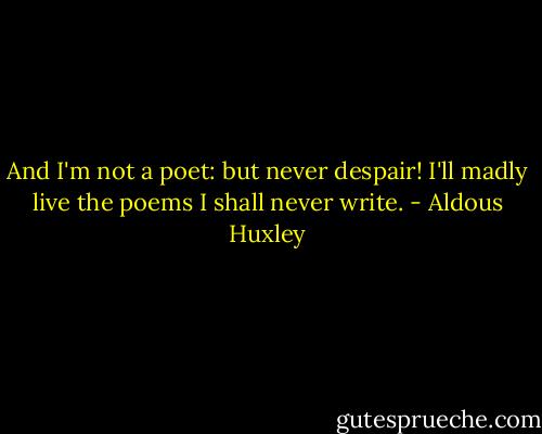 And I'm not a poet: but never despair!<br />I'll madly live the poems I shall never write. - Aldous Huxley