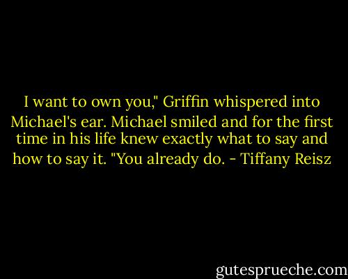 I want to own you," Griffin whispered into Michael's ear. Michael smiled and for the first time in his life knew exactly what to say and how to say it. "You already do. - Tiffany Reisz