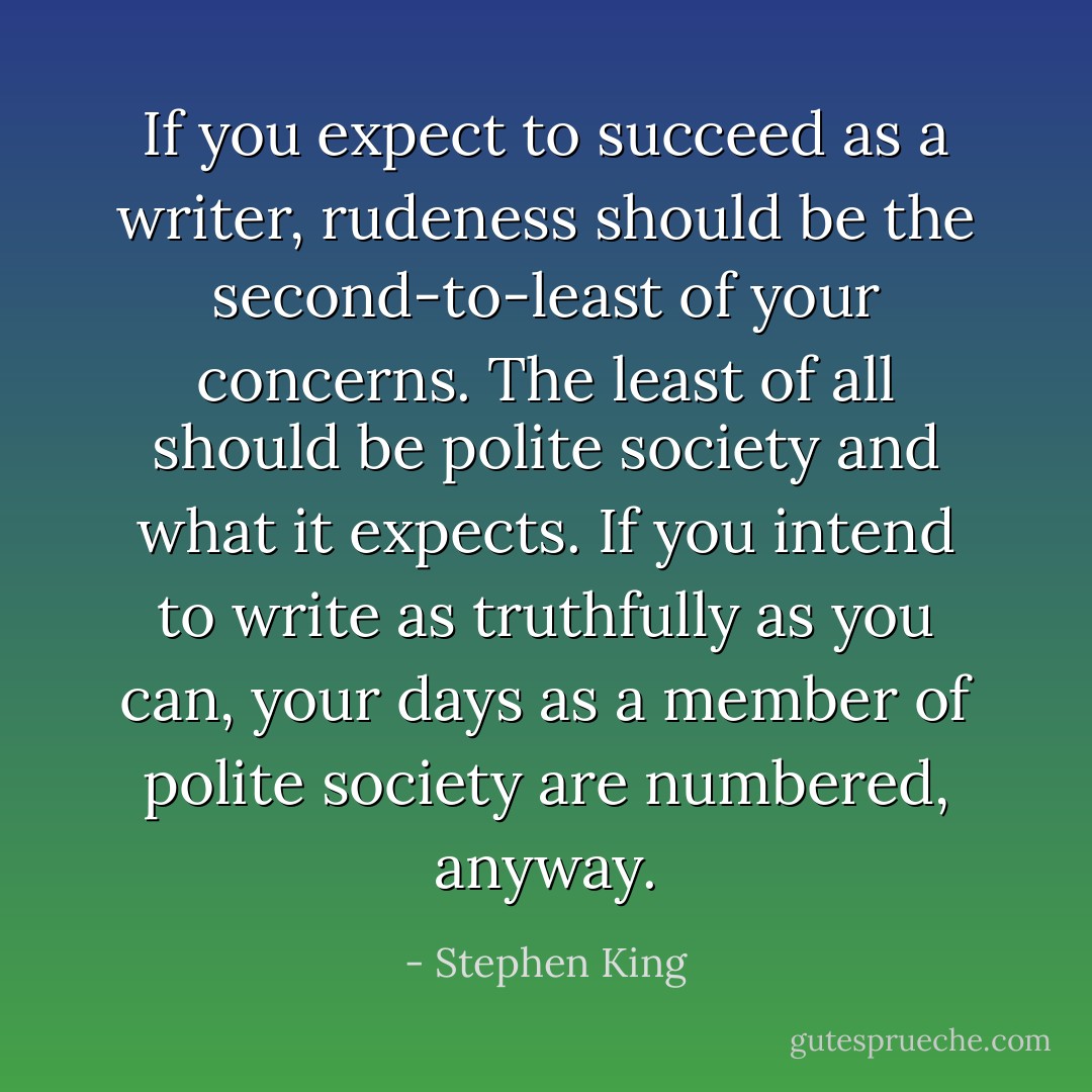 If you expect to succeed as a writer, rudeness should be the second-to-least of your concerns. The least of all should be polite society and what it expects. If you intend to write as truthfully as you can, your days as a member of polite society are numbered, anyway. - Stephen King