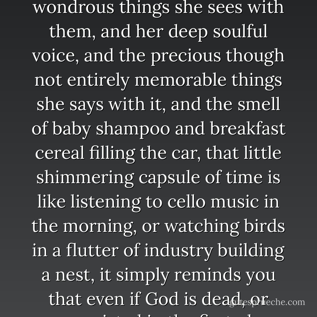 He welcomes the chance to do fatherly things with the little girl, and those ten morning minutes with dear little four-year-old Ruby, with her deep soulful eyes, and the wondrous things she sees with them, and her deep soulful voice, and the precious though not entirely memorable things she says with it, and the smell of baby shampoo and breakfast cereal filling the car, that little shimmering capsule of time is like listening to cello music in the morning, or watching birds in a flutter of industry building a nest, it simply reminds you that even if God is dead, or never existed in the first place, there is, nevertheless, something tender at the center of creation, some meaning, some purpose and poetry. - Scott   Spencer