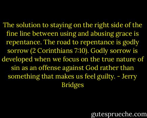 The solution to staying on the right side of the fine line between using and abusing grace is repentance. The road to repentance is godly sorrow (2 Corinthians 7:10). Godly sorrow is developed when we focus on the true nature of sin as an offense against God rather than something that makes us feel guilty. - Jerry Bridges