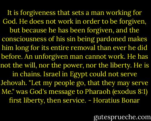 It is forgiveness that sets a man working for God. He does not work in order to be forgiven, but because he has been forgiven, and the consciousness of his sin being pardoned makes him long for its entire removal than ever he did before. An unforgiven man cannot work. He has not the will, nor the power, nor the liberty. He is in chains. Israel in Egypt could not serve Jehovah. "Let my people go, that they may serve Me." was God's message to Pharaoh (exodus 8:1) first liberty, then service. - Horatius Bonar