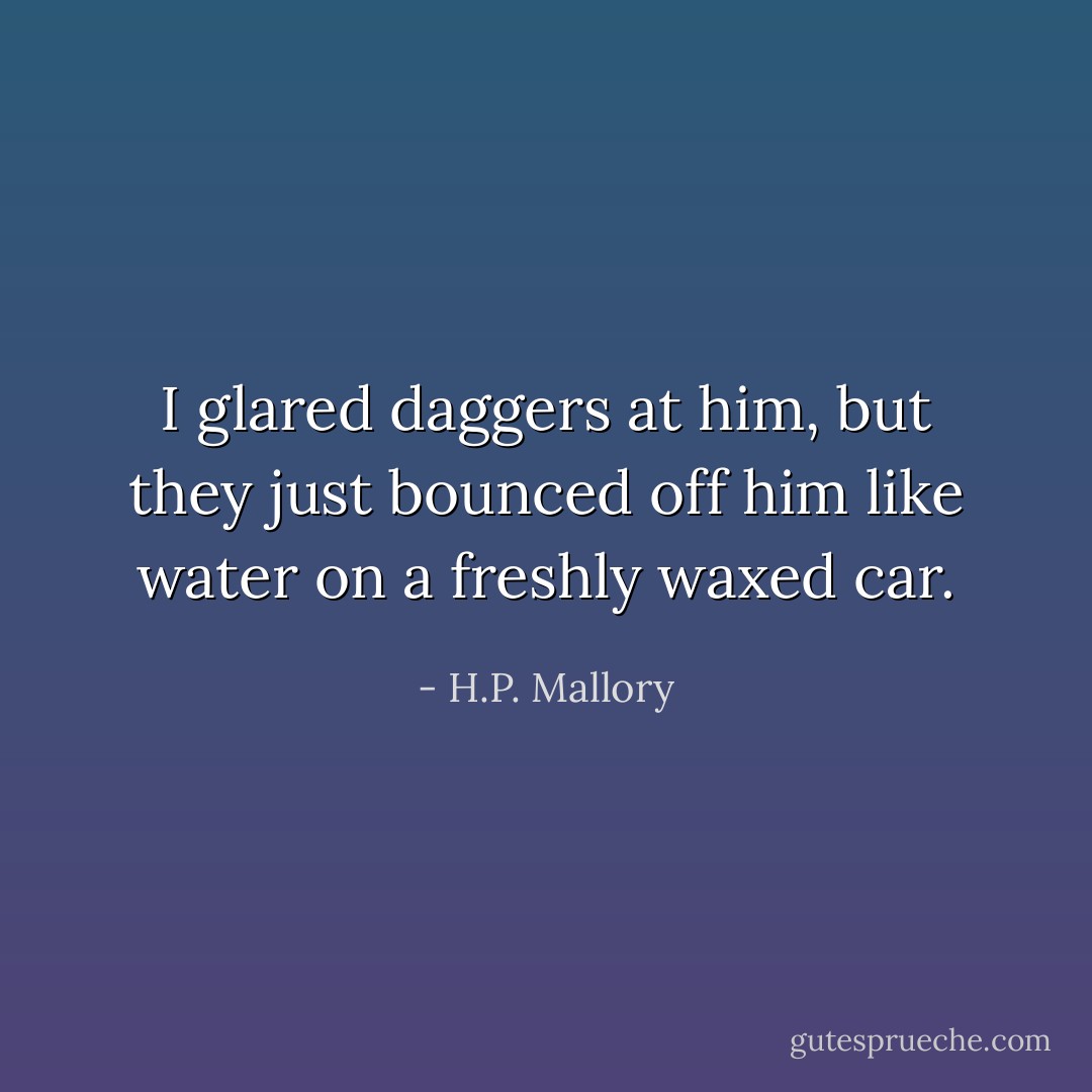 I glared daggers at him, but they just bounced off him like water on a freshly waxed car. - H.P. Mallory