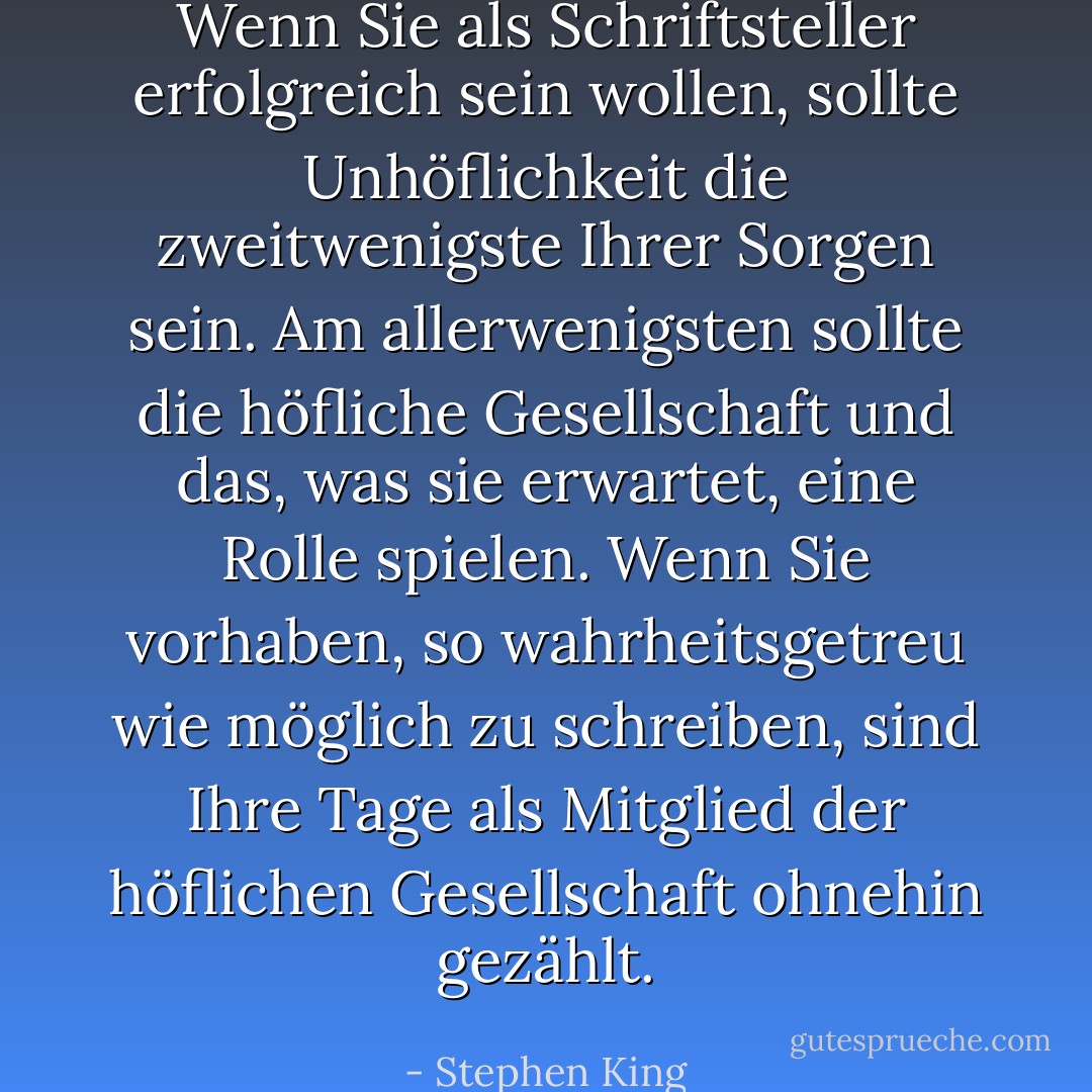 Wenn Sie als Schriftsteller erfolgreich sein wollen, sollte Unhöflichkeit die zweitwenigste Ihrer Sorgen sein. Am allerwenigsten sollte die höfliche Gesellschaft und das, was sie erwartet, eine Rolle spielen. Wenn Sie vorhaben, so wahrheitsgetreu wie möglich zu schreiben, sind Ihre Tage als Mitglied der höflichen Gesellschaft ohnehin gezählt. - Stephen King<