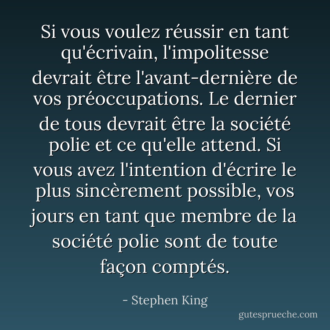 Si vous voulez réussir en tant qu'écrivain, l'impolitesse devrait être l'avant-dernière de vos préoccupations. Le dernier de tous devrait être la société polie et ce qu'elle attend. Si vous avez l'intention d'écrire le plus sincèrement possible, vos jours en tant que membre de la société polie sont de toute façon comptés. - Stephen King