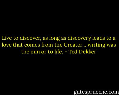 Live to discover, as long as discovery leads to a love that comes from the Creator... writing was the mirror to life. - Ted Dekker