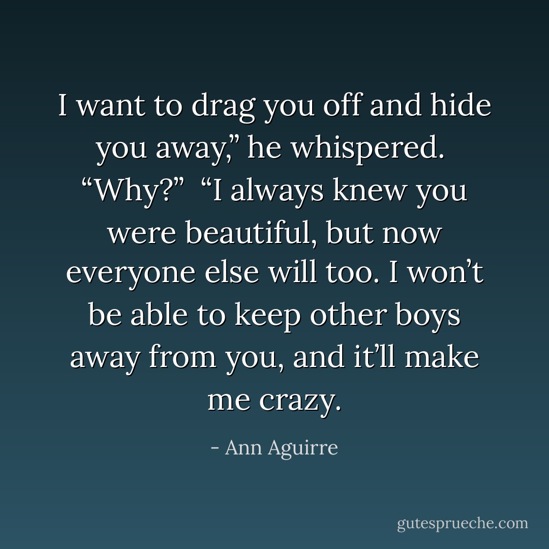 I want to drag you off and hide you away,” he whispered. <br />“Why?” <br />“I always knew you were beautiful, but now everyone else will too. I won’t be able to keep other boys away from you, and it’ll make me crazy. - Ann Aguirre