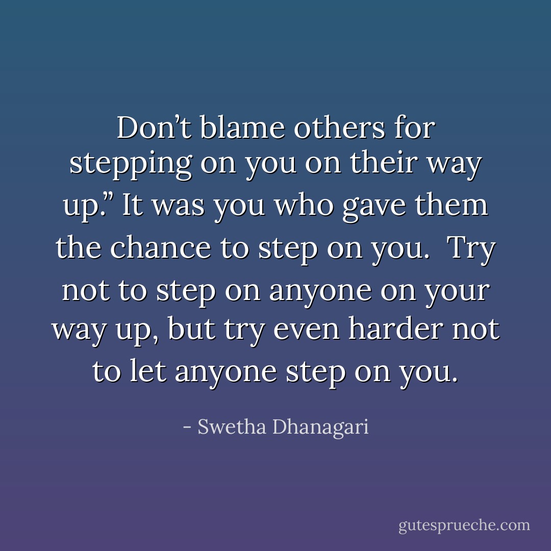 Don’t blame others for stepping on you on their way up.” It was you who gave them the chance to step on you. <br />Try not to step on anyone on your way up, but try even harder not to let anyone step on you. - Swetha Dhanagari