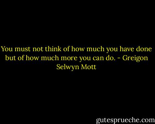You must not think of how much you have done but of how much more you can do. - Greigon Selwyn Mott