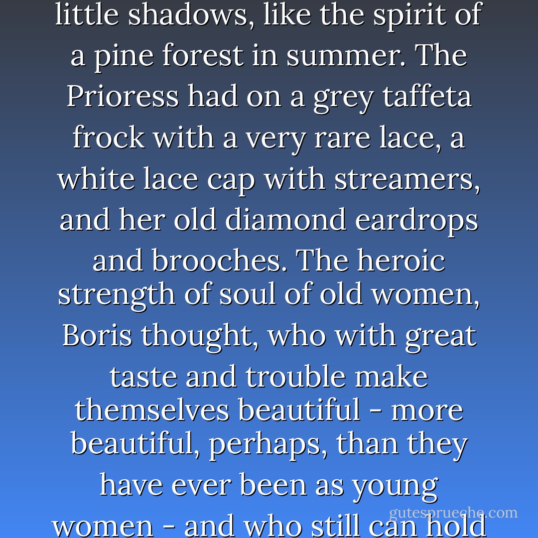 The table was prettily decorated with camellias from the orangery, and upon the snow-white tablecloth, amongst the clear crystal glasses, the old green wineglasses threw delicate little shadows, like the spirit of a pine forest in summer. The Prioress had on a grey taffeta frock with a very rare lace, a white lace cap with streamers, and her old diamond eardrops and brooches. The heroic strength of soul of old women, Boris thought, who with great taste and trouble make themselves beautiful - more beautiful, perhaps, than they have ever been as young women - and who still can hold no hope of awakening any desire in the hearts of men, is like a righteous man working at his good deeds even after he has abandoned his faith in a heavenly reward. - Karen Blixen