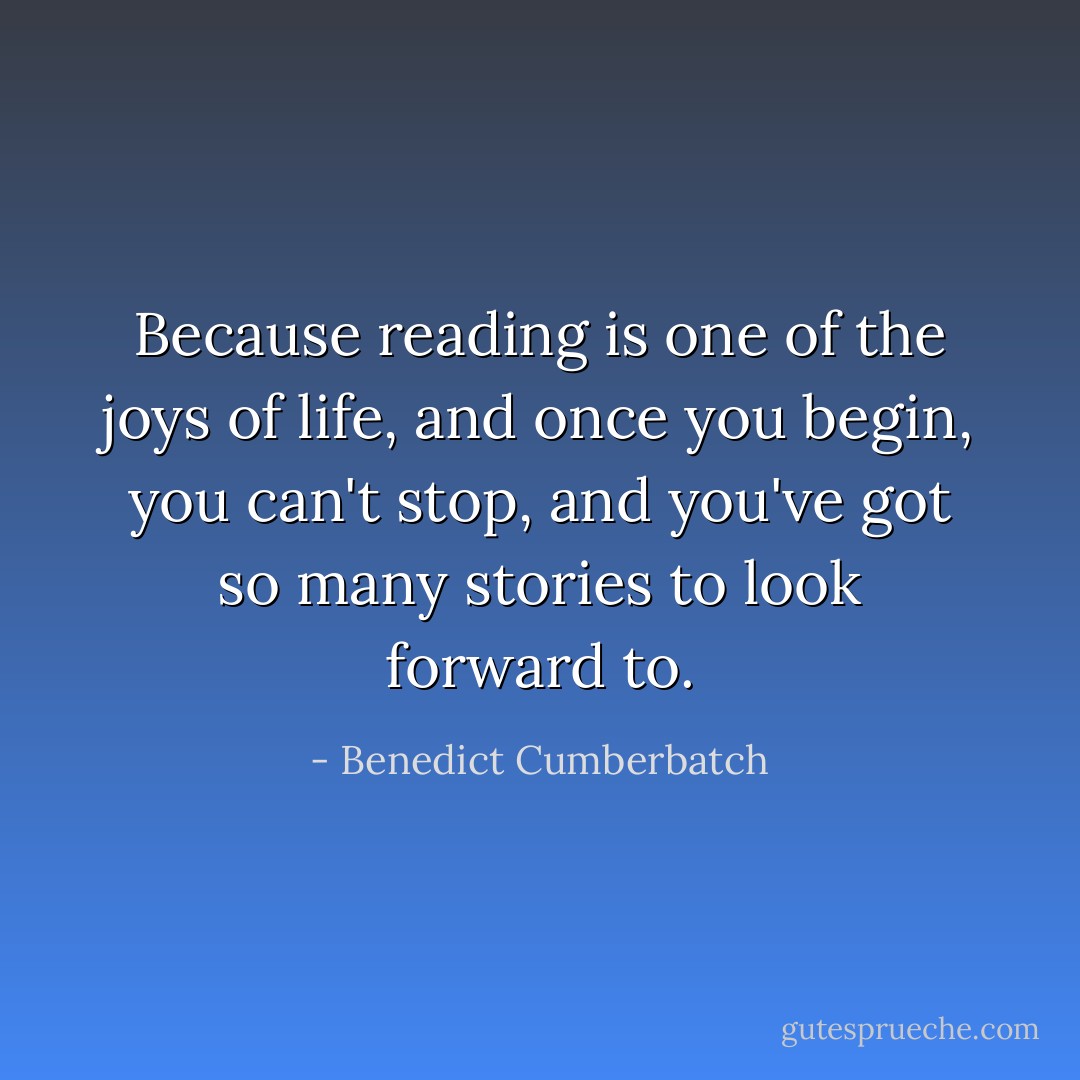 Because reading is one of the joys of life, and once you begin, you can't stop, and you've got so many stories to look forward to. - Benedict Cumberbatch
