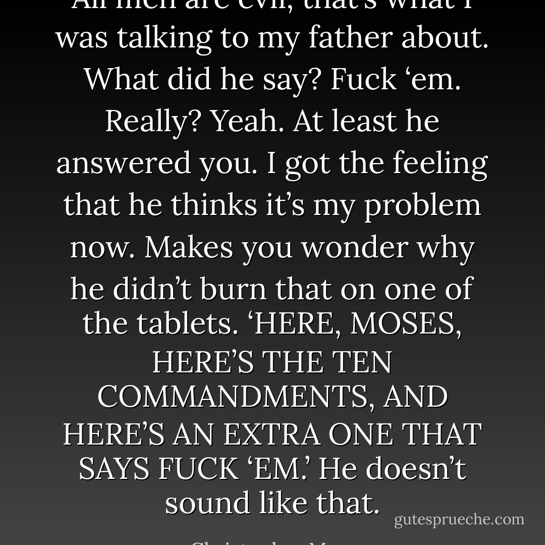 All men are evil, that’s what I was talking to my father about.<br />What did he say?<br />Fuck ‘em.<br />Really?<br />Yeah.<br />At least he answered you.<br />I got the feeling that he thinks it’s my problem now.<br />Makes you wonder why he didn’t burn that on one of the tablets. ‘HERE, MOSES, HERE’S THE TEN COMMANDMENTS, AND HERE’S AN EXTRA ONE THAT SAYS FUCK ‘EM.’<br />He doesn’t sound like that. - Christopher Moore