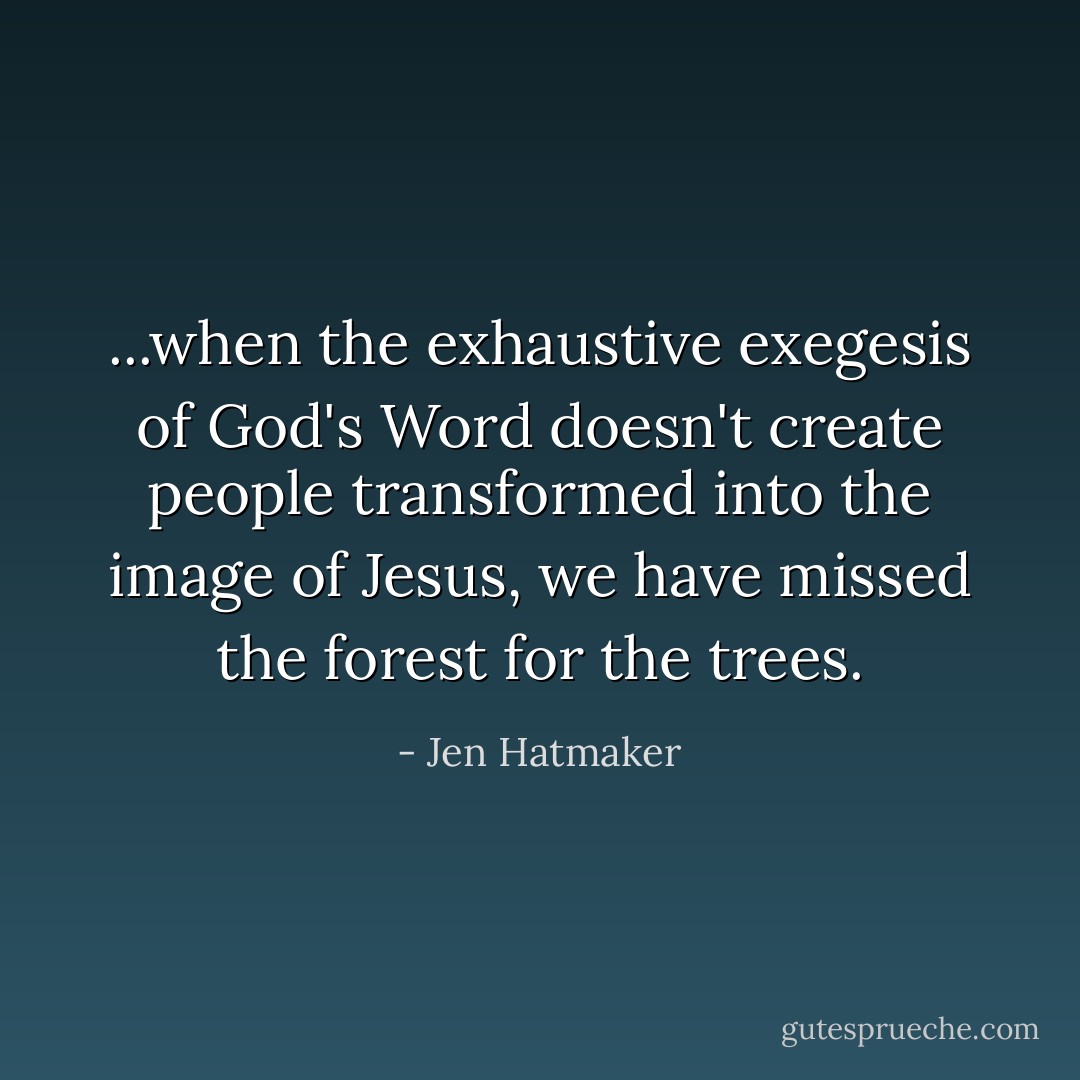 ...when the exhaustive exegesis of God's Word doesn't create people transformed into the image of Jesus, we have missed the forest for the trees. - Jen Hatmaker