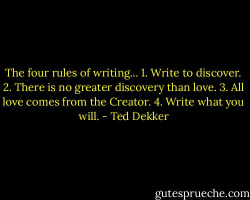 The four rules of writing... 1. Write to discover. 2. There is no greater discovery than love. 3. All love comes from the Creator. 4. Write what you will. - Ted Dekker