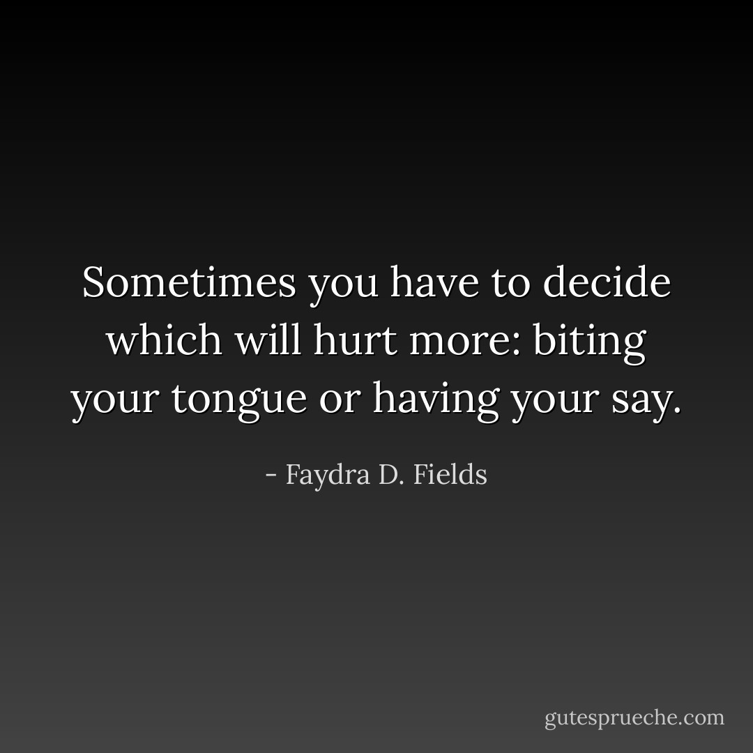 Sometimes you have to decide which will hurt more: biting your tongue or having your say. - Faydra D. Fields