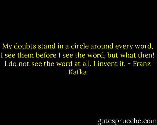 My doubts stand in a circle around every word, I see them before I see the word, but what then! I do not see the word at all, I invent it. - Franz Kafka