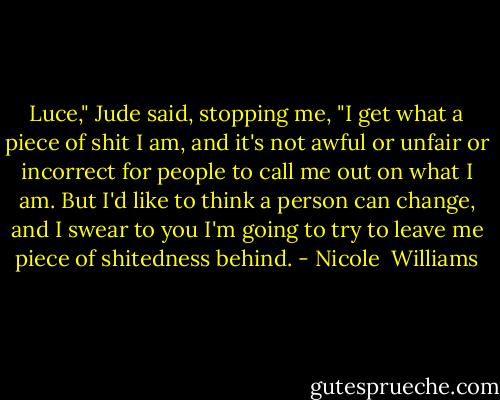 Luce," Jude said, stopping me, "I get what a piece of shit I am, and it's not awful or unfair or incorrect for people to call me out on what I am. But I'd like to think a person can change, and I swear to you I'm going to try to leave me piece of shitedness behind. - Nicole  Williams