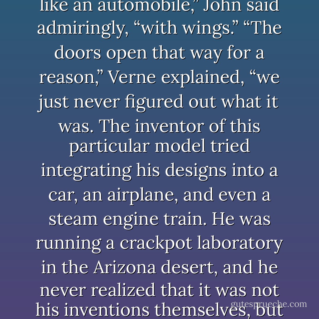 All the various time travel devices used by Verne and Bert were stored in the repository, Poe explained, including the ones that had never quite worked as they were meant to. There was one that resembled a blue police box from London—“Stolen by a doctor with delusions of grandeur,” said Poe—one that was simply a large, transparent sphere—“Created by a scientist with green skin and too much ego,” said Verne—and one that was rather ordinary by comparison.<br />“This one looks like an automobile,” John said admiringly, “with wings.”<br />“The doors open that way for a reason,” Verne explained, “we just never figured out what it was. The inventor of this particular model tried integrating his designs into a car, an airplane, and even a steam engine train. He was running a crackpot laboratory in the Arizona desert, and he never realized that it was not his inventions themselves, but his proximity to some sort of temporal fluctuation in the local topography, that allowed them to work.” <br />“What happened to him?” asked Jack.<br />“He’d get the machines up to one hundred and six miles per hour,” said Bert, “and then he’d run out of fuel and promptly get arrested by whatever constabulary had been chasing him. The sad part was that Jules figured out if he’d just gone two miles an hour faster, he’d likely have been successful in his attempt. - James A. Owen