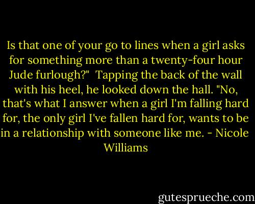 Is that one of your go to lines when a girl asks for something more than a twenty-four hour Jude furlough?"<br /> Tapping the back of the wall with his heel, he looked down the hall. "No, that's what I answer when a girl I'm falling hard for, the only girl I've fallen hard for, wants to be in a relationship with someone like me. - Nicole  Williams