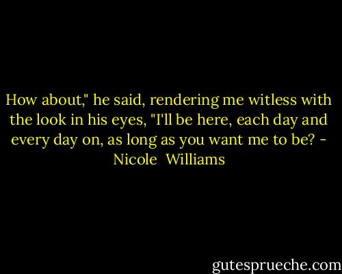How about," he said, rendering me witless with the look in his eyes, "I'll be here, each day and every day on, as long as you want me to be? - Nicole  Williams