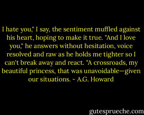 I hate you," I say, the sentiment muffled against his heart, hoping to make it true.<br />"And I love you," he answers without hesitation, voice resolved and raw as he holds me tighter so I can't break away and react. "A crossroads, my beautiful princess, that was unavoidable—given our situations. - A.G. Howard