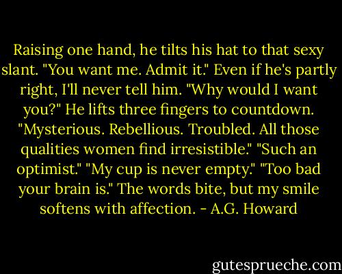 Raising one hand, he tilts his hat to that sexy slant. "You want me. Admit it."<br />Even if he's partly right, I'll never tell him. "Why would I want you?"<br />He lifts three fingers to countdown. "Mysterious. Rebellious. Troubled. All those qualities women find irresistible."<br />"Such an optimist."<br />"My cup is never empty."<br />"Too bad your brain is." The words bite, but my smile softens with affection. - A.G. Howard