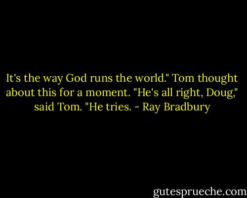 It's the way God runs the world."<br />Tom thought about this for a moment.<br />"He's all right, Doug," said Tom. "He tries. - Ray Bradbury