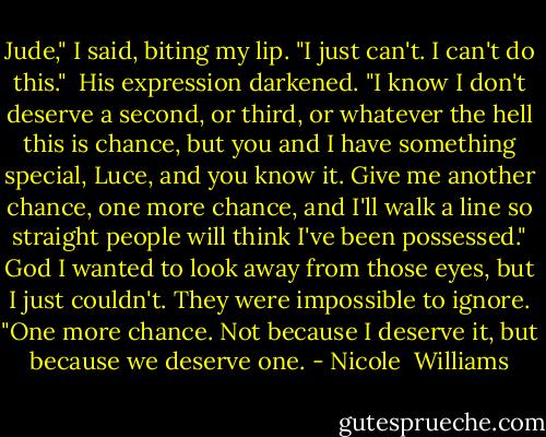 Jude," I said, biting my lip. "I just can't. I can't do this."<br /> His expression darkened. "I know I don't deserve a second, or third, or whatever the hell this is chance, but you and I have something special, Luce, and you know it. Give me another chance, one more chance, and I'll walk a line so straight people will think I've been possessed." God I wanted to look away from those eyes, but I just couldn't. They were impossible to ignore. "One more chance. Not because I deserve it, but because we deserve one. - Nicole  Williams