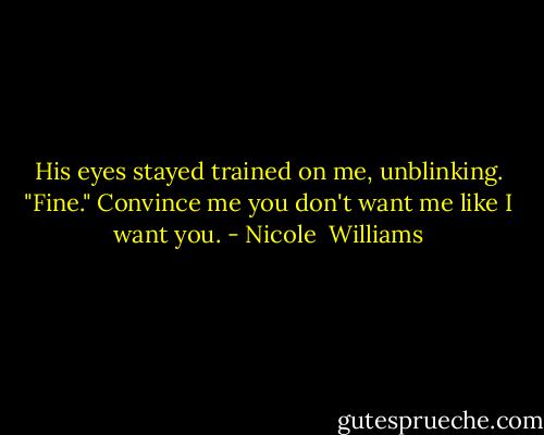 His eyes stayed trained on me, unblinking. "Fine." Convince me you don't want me like I want you. - Nicole  Williams