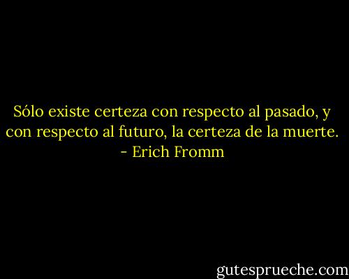 Sólo existe certeza con respecto al pasado, y con respecto al futuro, la certeza de la muerte. - Erich Fromm