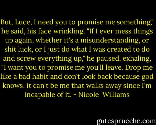 But, Luce, I need you to promise me something," he said, his face wrinkling. "If I ever mess things up again, whether it's a misunderstanding, or shit luck, or I just do what I was created to do and screw everything up," he paused, exhaling, "I want you to promise me you'll leave. Drop me like a bad habit and don't look back because god knows, it can't be me that walks away since I'm incapable of it. - Nicole  Williams