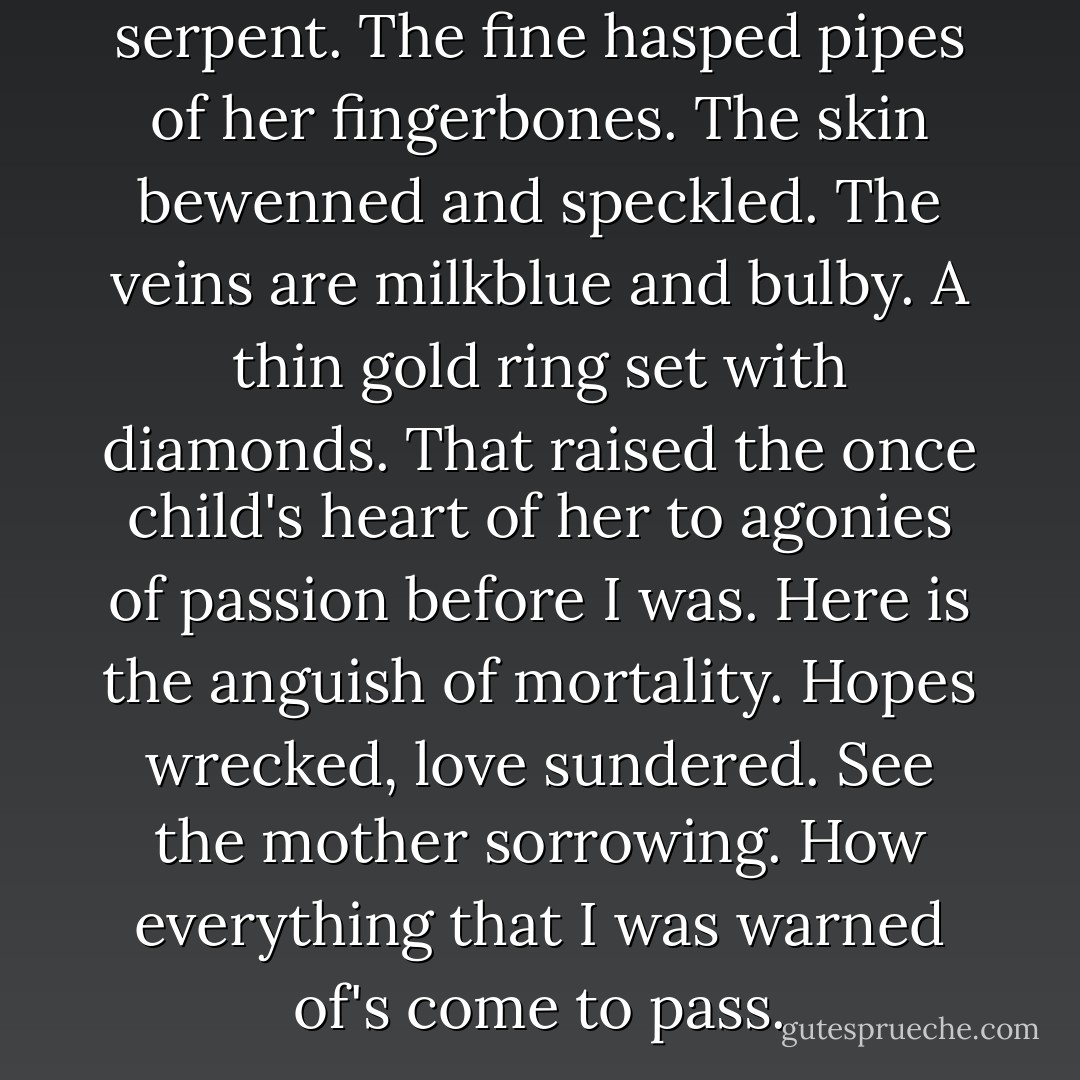 See the hand that nursed the serpent. The fine hasped pipes of her fingerbones. The skin bewenned and speckled. The veins are milkblue and bulby. A thin gold ring set with diamonds. That raised the once child's heart of her to agonies of passion before I was. Here is the anguish of mortality. Hopes wrecked, love sundered. See the mother sorrowing. How everything that I was warned of's come to pass. - Cormac McCarthy