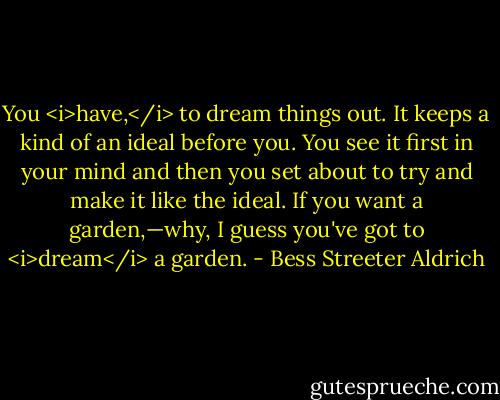 You <i>have,</i> to dream things out. It keeps a kind of an ideal before you. You see it first in your mind and then you set about to try and make it like the ideal. If you want a garden,—why, I guess you've got to <i>dream</i> a garden. - Bess Streeter Aldrich