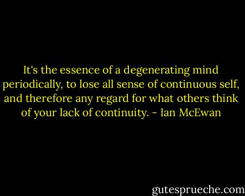 It's the essence of a degenerating mind periodically, to lose all sense of continuous self, and therefore any regard for what others think of your lack of continuity. - Ian McEwan