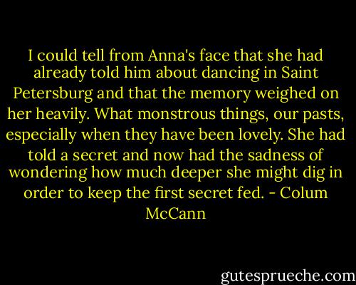 I could tell from Anna's face that she had already told him about dancing in Saint Petersburg and that the memory weighed on her heavily. What monstrous things, our pasts, especially when they have been lovely. She had told a secret and now had the sadness of wondering how much deeper she might dig in order to keep the first secret fed. - Colum McCann