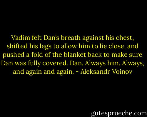 Vadim felt Dan’s breath against his chest, shifted his legs to allow him to lie close, and pushed a fold of the blanket back to make sure Dan was fully covered. Dan. Always him. Always, and again and again. - Aleksandr Voinov