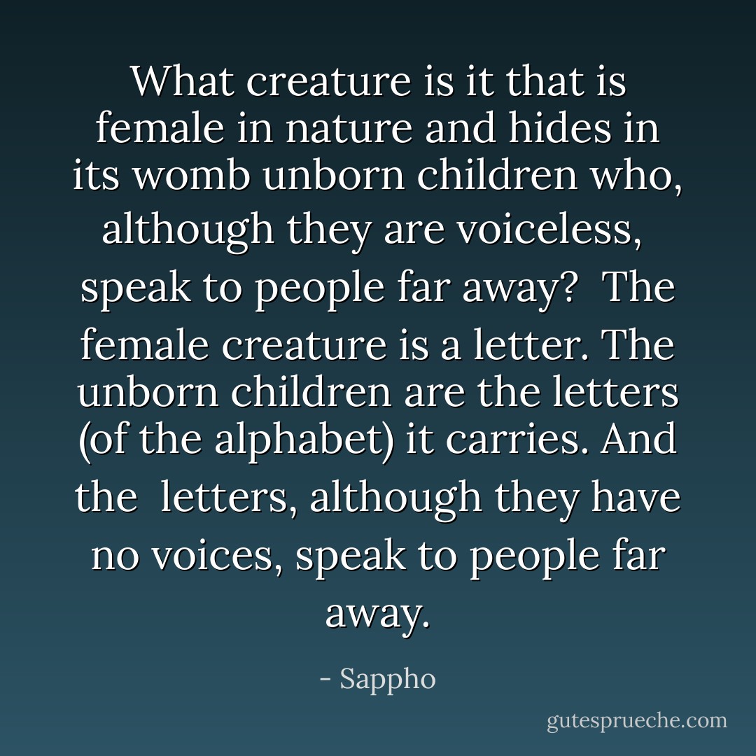 What creature is it that is<br />female in nature and hides<br />in its womb unborn children<br />who, although they are voiceless, <br />speak to people far away?<br /><br />The female creature is a letter.<br />The unborn children are the letters<br />(of the alphabet) it carries. And the <br />letters, although they have no voices,<br />speak to people far away. - Sappho