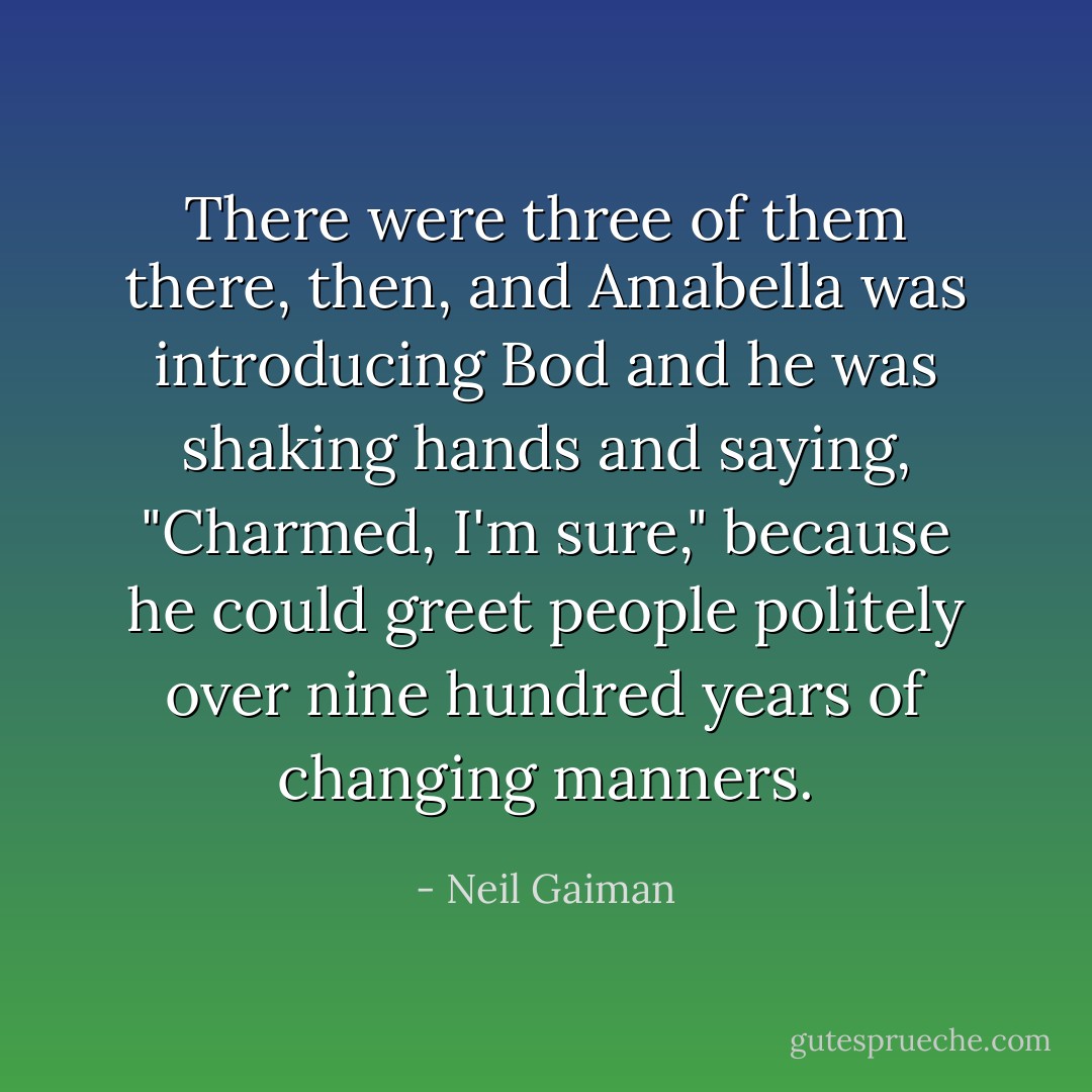 There were three of them there, then, and Amabella was introducing Bod and he was shaking hands and saying, "Charmed, I'm sure," because he could greet people politely over nine hundred years of changing manners. - Neil Gaiman