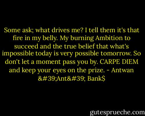 Some ask; what drives me? I tell them it's that fire in my belly. My burning Ambition to succeed and the true belief that what's impossible today is very possible tomorrow. So don't let a moment pass you by. CARPE DIEM and keep your eyes on the prize. - Antwan 'Ant' Bank$